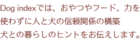 Dog indexでは、おやつやフード、力を使わずに人と犬の信頼関係の構築 犬との暮らしのヒントをお伝えします。